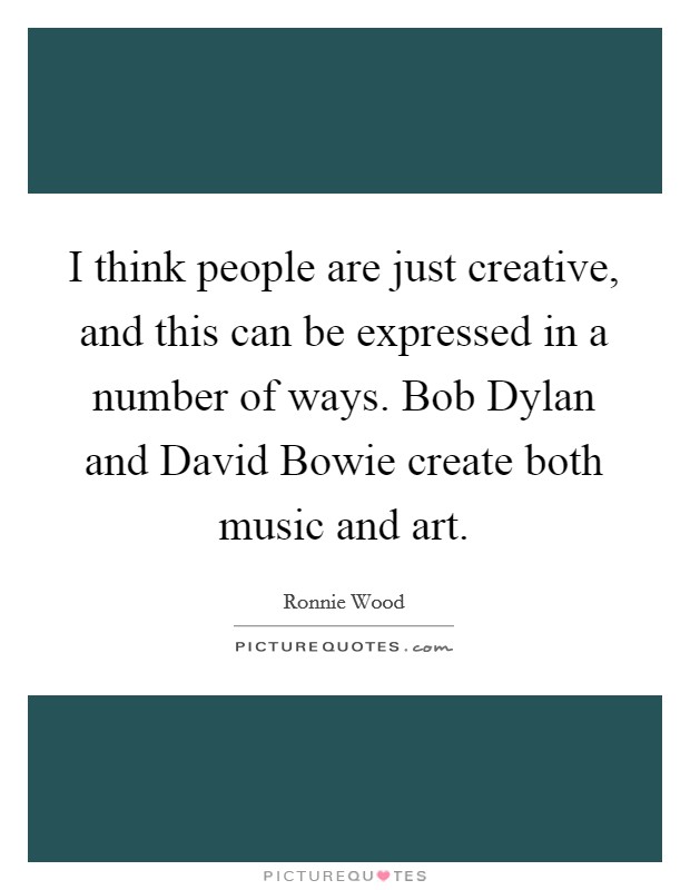 I think people are just creative, and this can be expressed in a number of ways. Bob Dylan and David Bowie create both music and art Picture Quote #1