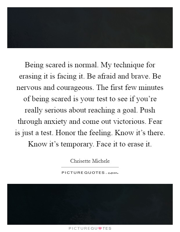 Being scared is normal. My technique for erasing it is facing it. Be afraid and brave. Be nervous and courageous. The first few minutes of being scared is your test to see if you're really serious about reaching a goal. Push through anxiety and come out victorious. Fear is just a test. Honor the feeling. Know it's there. Know it's temporary. Face it to erase it Picture Quote #1