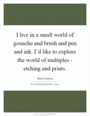 I live in a small world of gouache and brush and pen and ink. I’d like to explore the world of multiples - etching and prints Picture Quote #1