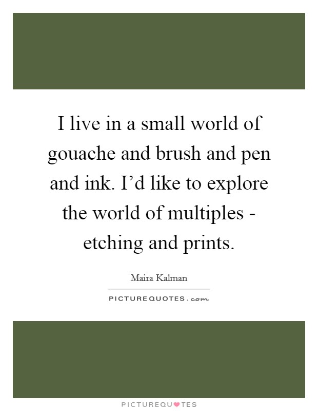 I live in a small world of gouache and brush and pen and ink. I'd like to explore the world of multiples - etching and prints Picture Quote #1