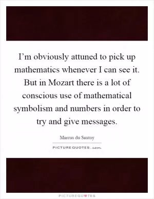 I’m obviously attuned to pick up mathematics whenever I can see it. But in Mozart there is a lot of conscious use of mathematical symbolism and numbers in order to try and give messages Picture Quote #1