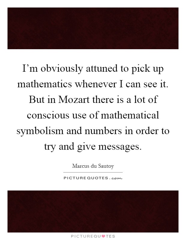 I'm obviously attuned to pick up mathematics whenever I can see it. But in Mozart there is a lot of conscious use of mathematical symbolism and numbers in order to try and give messages Picture Quote #1
