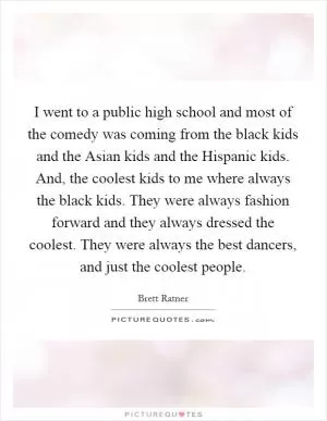I went to a public high school and most of the comedy was coming from the black kids and the Asian kids and the Hispanic kids. And, the coolest kids to me where always the black kids. They were always fashion forward and they always dressed the coolest. They were always the best dancers, and just the coolest people Picture Quote #1