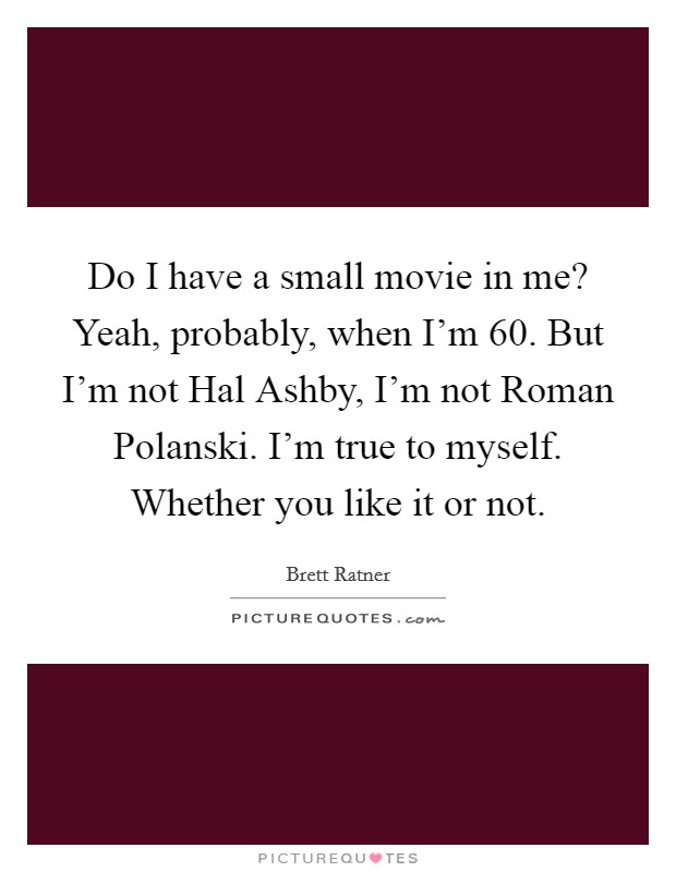 Do I have a small movie in me? Yeah, probably, when I'm 60. But I'm not Hal Ashby, I'm not Roman Polanski. I'm true to myself. Whether you like it or not Picture Quote #1