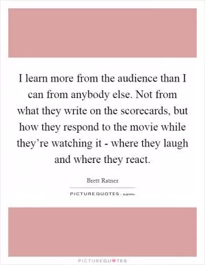 I learn more from the audience than I can from anybody else. Not from what they write on the scorecards, but how they respond to the movie while they’re watching it - where they laugh and where they react Picture Quote #1