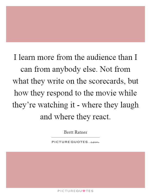 I learn more from the audience than I can from anybody else. Not from what they write on the scorecards, but how they respond to the movie while they're watching it - where they laugh and where they react Picture Quote #1