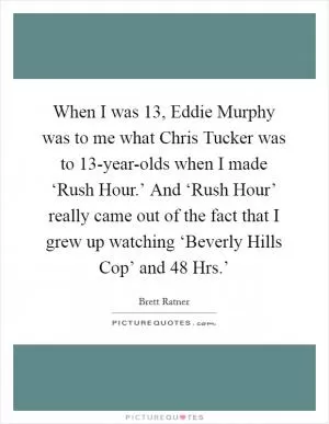When I was 13, Eddie Murphy was to me what Chris Tucker was to 13-year-olds when I made ‘Rush Hour.’ And ‘Rush Hour’ really came out of the fact that I grew up watching ‘Beverly Hills Cop’ and  48 Hrs.’ Picture Quote #1