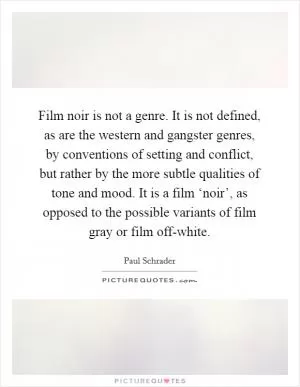 Film noir is not a genre. It is not defined, as are the western and gangster genres, by conventions of setting and conflict, but rather by the more subtle qualities of tone and mood. It is a film ‘noir’, as opposed to the possible variants of film gray or film off-white Picture Quote #1