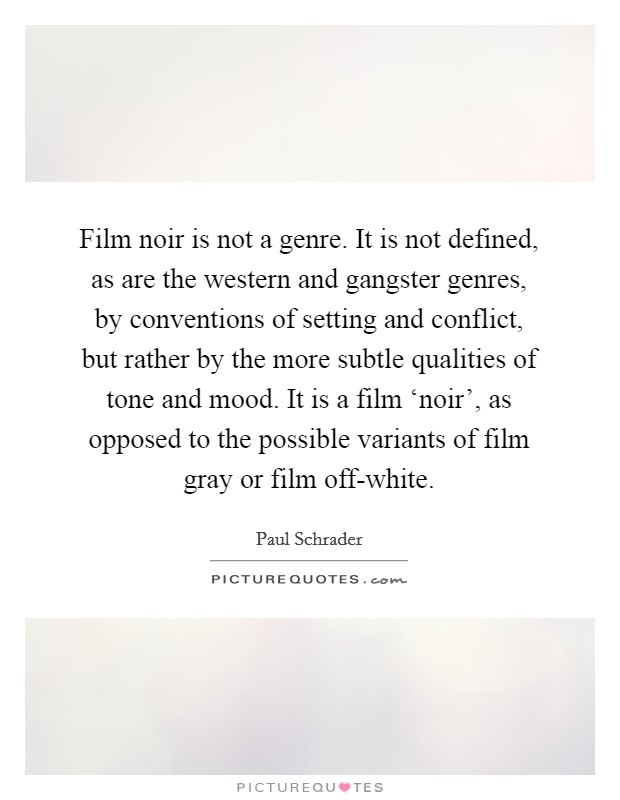 Film noir is not a genre. It is not defined, as are the western and gangster genres, by conventions of setting and conflict, but rather by the more subtle qualities of tone and mood. It is a film ‘noir', as opposed to the possible variants of film gray or film off-white Picture Quote #1