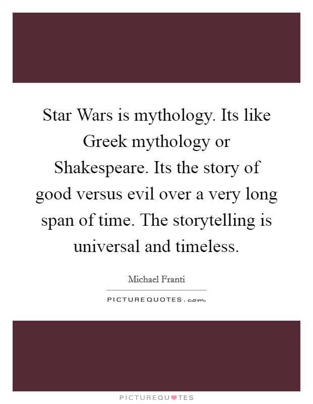 Star Wars is mythology. Its like Greek mythology or Shakespeare. Its the story of good versus evil over a very long span of time. The storytelling is universal and timeless Picture Quote #1