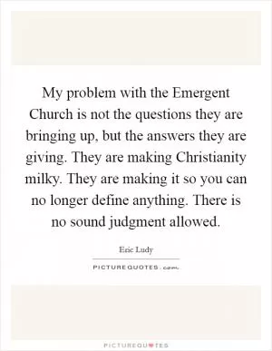 My problem with the Emergent Church is not the questions they are bringing up, but the answers they are giving. They are making Christianity milky. They are making it so you can no longer define anything. There is no sound judgment allowed Picture Quote #1