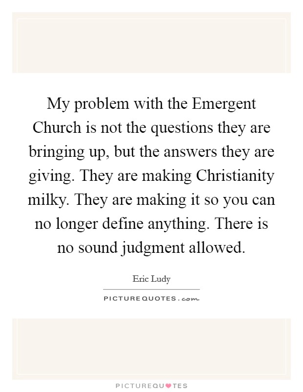 My problem with the Emergent Church is not the questions they are bringing up, but the answers they are giving. They are making Christianity milky. They are making it so you can no longer define anything. There is no sound judgment allowed Picture Quote #1