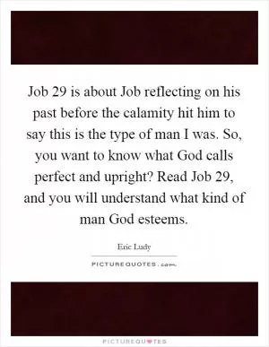 Job 29 is about Job reflecting on his past before the calamity hit him to say this is the type of man I was. So, you want to know what God calls perfect and upright? Read Job 29, and you will understand what kind of man God esteems Picture Quote #1