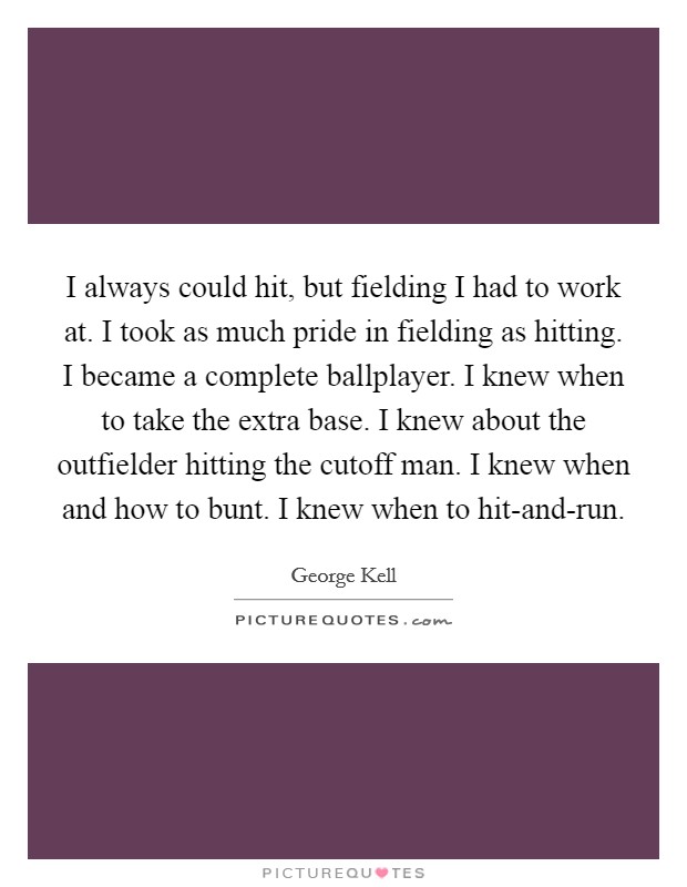 I always could hit, but fielding I had to work at. I took as much pride in fielding as hitting. I became a complete ballplayer. I knew when to take the extra base. I knew about the outfielder hitting the cutoff man. I knew when and how to bunt. I knew when to hit-and-run Picture Quote #1