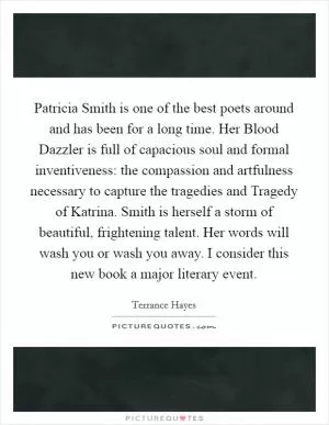 Patricia Smith is one of the best poets around and has been for a long time. Her Blood Dazzler is full of capacious soul and formal inventiveness: the compassion and artfulness necessary to capture the tragedies and Tragedy of Katrina. Smith is herself a storm of beautiful, frightening talent. Her words will wash you or wash you away. I consider this new book a major literary event Picture Quote #1