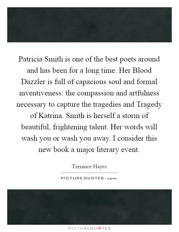 Patricia Smith is one of the best poets around and has been for a long time. Her Blood Dazzler is full of capacious soul and formal inventiveness: the compassion and artfulness necessary to capture the tragedies and Tragedy of Katrina. Smith is herself a storm of beautiful, frightening talent. Her words will wash you or wash you away. I consider this new book a major literary event Picture Quote #1