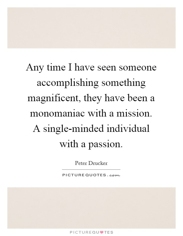 Any time I have seen someone accomplishing something magnificent, they have been a monomaniac with a mission. A single-minded individual with a passion Picture Quote #1