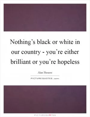 Nothing’s black or white in our country - you’re either brilliant or you’re hopeless Picture Quote #1