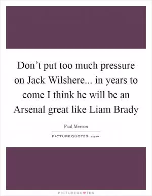 Don’t put too much pressure on Jack Wilshere... in years to come I think he will be an Arsenal great like Liam Brady Picture Quote #1