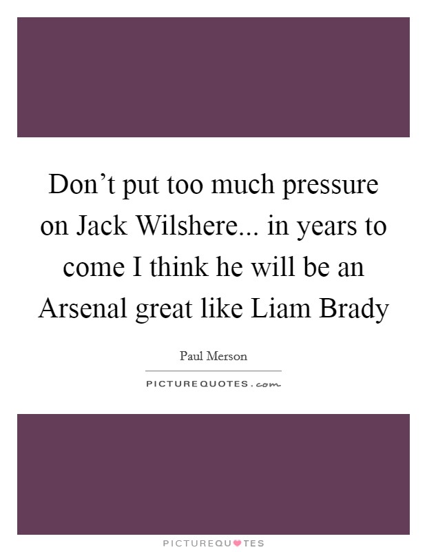 Don't put too much pressure on Jack Wilshere... in years to come I think he will be an Arsenal great like Liam Brady Picture Quote #1