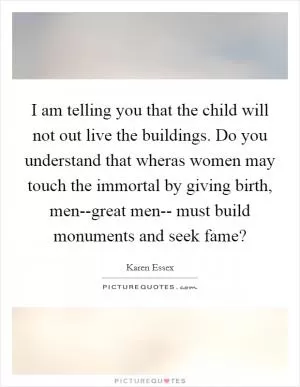 I am telling you that the child will not out live the buildings. Do you understand that wheras women may touch the immortal by giving birth, men--great men-- must build monuments and seek fame? Picture Quote #1