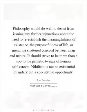 Philosophy would do well to desist from issuing any further injunctions about the need to re-establish the meaningfulness of existence, the purposefulness of life, or mend the shattered concord between man and nature. It should strive to be more than a sop to the pathetic twinge of human self-esteem. Nihilism is not an existential quandary but a speculative opportunity Picture Quote #1