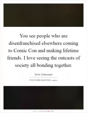 You see people who are disenfranchised elsewhere coming to Comic Con and making lifetime friends. I love seeing the outcasts of society all bonding together Picture Quote #1