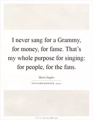 I never sang for a Grammy, for money, for fame. That’s my whole purpose for singing: for people, for the fans Picture Quote #1
