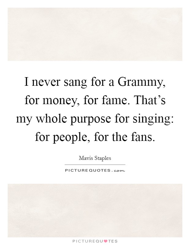 I never sang for a Grammy, for money, for fame. That's my whole purpose for singing: for people, for the fans Picture Quote #1