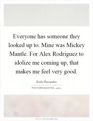 Everyone has someone they looked up to. Mine was Mickey Mantle. For Alex Rodriguez to idolize me coming up, that makes me feel very good Picture Quote #1