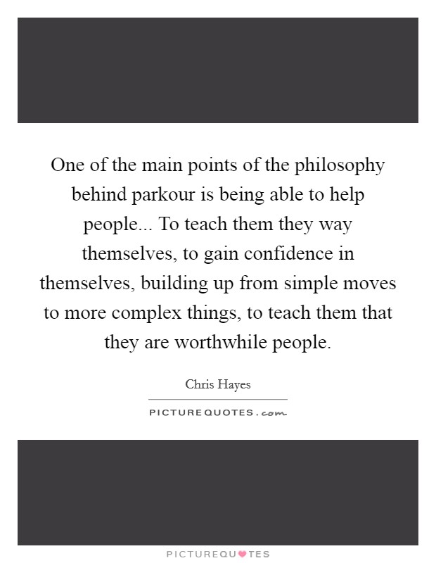 One of the main points of the philosophy behind parkour is being able to help people... To teach them they way themselves, to gain confidence in themselves, building up from simple moves to more complex things, to teach them that they are worthwhile people Picture Quote #1
