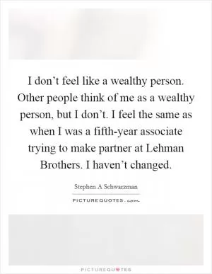 I don’t feel like a wealthy person. Other people think of me as a wealthy person, but I don’t. I feel the same as when I was a fifth-year associate trying to make partner at Lehman Brothers. I haven’t changed Picture Quote #1
