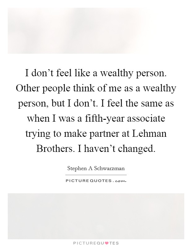 I don't feel like a wealthy person. Other people think of me as a wealthy person, but I don't. I feel the same as when I was a fifth-year associate trying to make partner at Lehman Brothers. I haven't changed Picture Quote #1