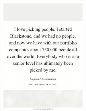 I love picking people. I started Blackstone, and we had no people, and now we have with our portfolio companies about 750,000 people all over the world. Everybody who is at a senior level has ultimately been picked by me Picture Quote #1