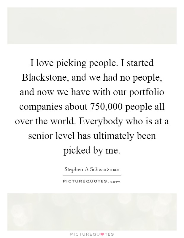 I love picking people. I started Blackstone, and we had no people, and now we have with our portfolio companies about 750,000 people all over the world. Everybody who is at a senior level has ultimately been picked by me Picture Quote #1
