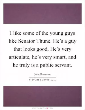 I like some of the young guys like Senator Thune. He’s a guy that looks good. He’s very articulate, he’s very smart, and he truly is a public servant Picture Quote #1