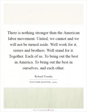 There is nothing stronger than the American labor movement. United, we cannot and we will not be turned aside. Well work for it, sisters and brothers. Well stand for it. Together. Each of us. To bring out the best in America. To bring out the best in ourselves, and each other Picture Quote #1