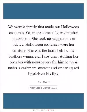 We were a family that made our Halloween costumes. Or, more accurately, my mother made them. She took no suggestions or advice. Halloween costumes were her territory. She was the brain behind my brothers winning girl costume, stuffing her own bra with newspapers for him to wear under a cashmere sweater and smearing red lipstick on his lips Picture Quote #1