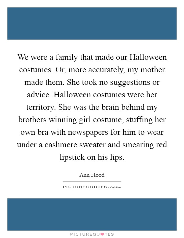 We were a family that made our Halloween costumes. Or, more accurately, my mother made them. She took no suggestions or advice. Halloween costumes were her territory. She was the brain behind my brothers winning girl costume, stuffing her own bra with newspapers for him to wear under a cashmere sweater and smearing red lipstick on his lips Picture Quote #1