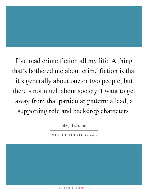 I've read crime fiction all my life. A thing that's bothered me about crime fiction is that it's generally about one or two people, but there's not much about society. I want to get away from that particular pattern: a lead, a supporting role and backdrop characters Picture Quote #1