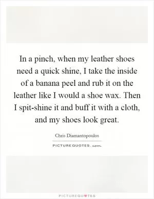In a pinch, when my leather shoes need a quick shine, I take the inside of a banana peel and rub it on the leather like I would a shoe wax. Then I spit-shine it and buff it with a cloth, and my shoes look great Picture Quote #1