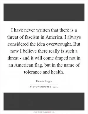 I have never written that there is a threat of fascism in America. I always considered the idea overwrought. But now I believe there really is such a threat - and it will come draped not in an American flag, but in the name of tolerance and health Picture Quote #1