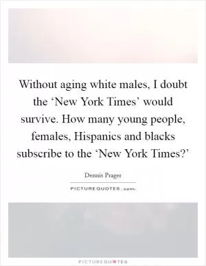 Without aging white males, I doubt the ‘New York Times’ would survive. How many young people, females, Hispanics and blacks subscribe to the ‘New York Times?’ Picture Quote #1