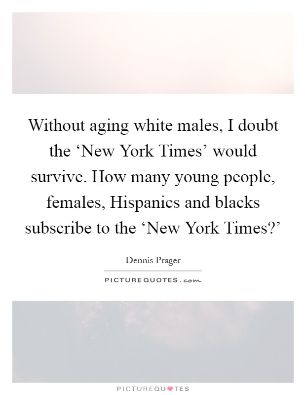 Without aging white males, I doubt the ‘New York Times' would survive. How many young people, females, Hispanics and blacks subscribe to the ‘New York Times?' Picture Quote #1