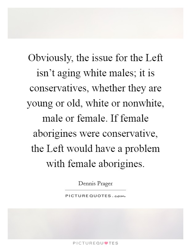 Obviously, the issue for the Left isn't aging white males; it is conservatives, whether they are young or old, white or nonwhite, male or female. If female aborigines were conservative, the Left would have a problem with female aborigines Picture Quote #1