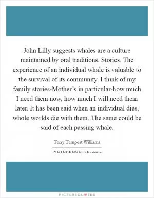 John Lilly suggests whales are a culture maintained by oral traditions. Stories. The experience of an individual whale is valuable to the survival of its community. I think of my family stories-Mother’s in particular-how much I need them now, how much I will need them later. It has been said when an individual dies, whole worlds die with them. The same could be said of each passing whale Picture Quote #1