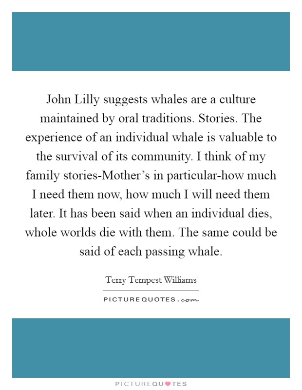 John Lilly suggests whales are a culture maintained by oral traditions. Stories. The experience of an individual whale is valuable to the survival of its community. I think of my family stories-Mother's in particular-how much I need them now, how much I will need them later. It has been said when an individual dies, whole worlds die with them. The same could be said of each passing whale Picture Quote #1