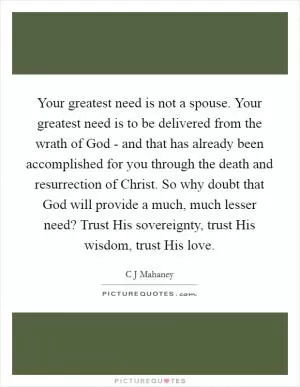 Your greatest need is not a spouse. Your greatest need is to be delivered from the wrath of God - and that has already been accomplished for you through the death and resurrection of Christ. So why doubt that God will provide a much, much lesser need? Trust His sovereignty, trust His wisdom, trust His love Picture Quote #1