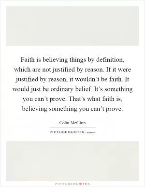 Faith is believing things by definition, which are not justified by reason. If it were justified by reason, it wouldn’t be faith. It would just be ordinary belief. It’s something you can’t prove. That’s what faith is, believing something you can’t prove Picture Quote #1