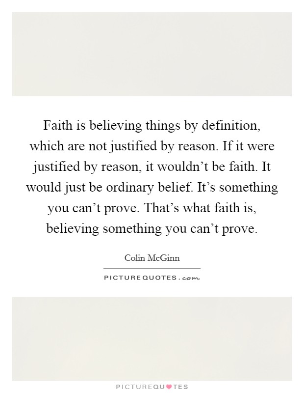 Faith is believing things by definition, which are not justified by reason. If it were justified by reason, it wouldn't be faith. It would just be ordinary belief. It's something you can't prove. That's what faith is, believing something you can't prove Picture Quote #1